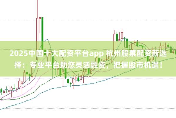2025中国十大配资平台app 杭州股票配资新选择：专业平台助您灵活融资，把握股市机遇！