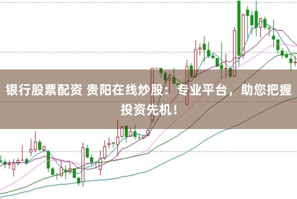 银行股票配资 贵阳在线炒股：专业平台，助您把握投资先机！