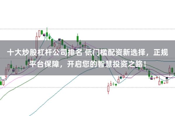 十大炒股杠杆公司排名 低门槛配资新选择，正规平台保障，开启您的智慧投资之路！