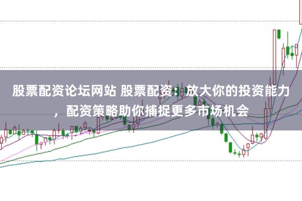 股票配资论坛网站 股票配资：放大你的投资能力，配资策略助你捕捉更多市场机会
