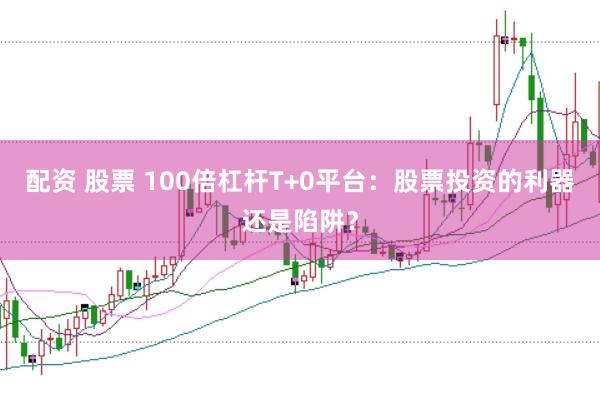 配资 股票 100倍杠杆T+0平台：股票投资的利器还是陷阱？
