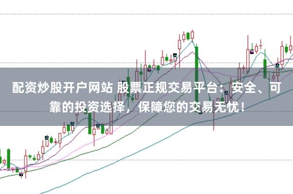 配资炒股开户网站 股票正规交易平台：安全、可靠的投资选择，保障您的交易无忧！