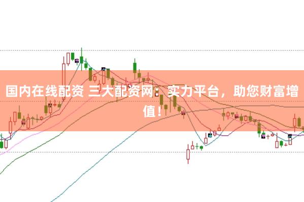 国内在线配资 三大配资网：实力平台，助您财富增值！