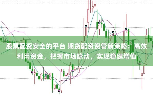股票配资安全的平台 期货配资资管新策略：高效利用资金，把握市场脉动，实现稳健增值