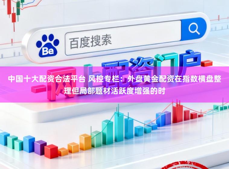 中国十大配资合法平台 风控专栏：外盘黄金配资在指数横盘整理但局部题材活跃度增强的时