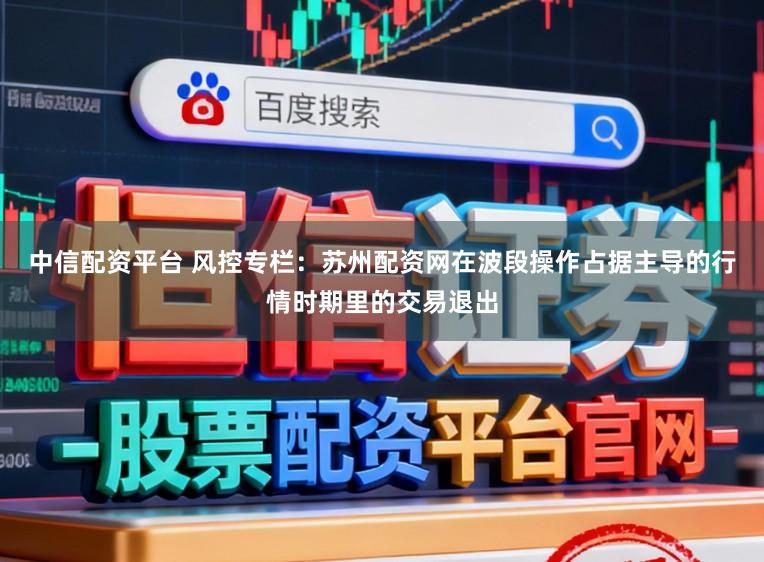 中信配资平台 风控专栏：苏州配资网在波段操作占据主导的行情时期里的交易退出