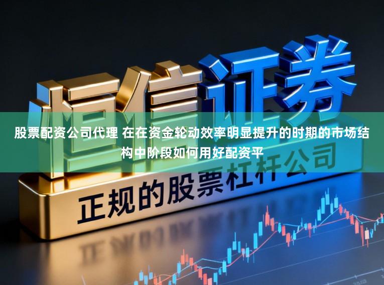 股票配资公司代理 在在资金轮动效率明显提升的时期的市场结构中阶段如何用好配资平