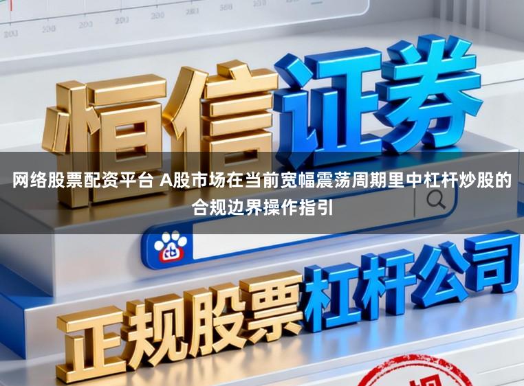 网络股票配资平台 A股市场在当前宽幅震荡周期里中杠杆炒股的合规边界操作指引
