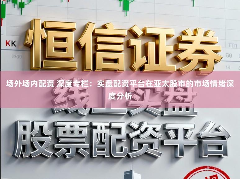 场外场内配资 深度专栏：实盘配资平台在亚太股市的市场情绪深度分析