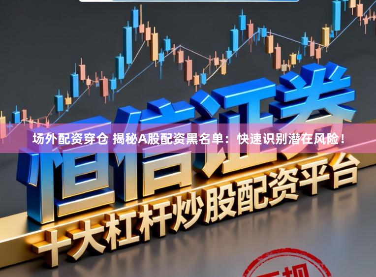 场外配资穿仓 揭秘A股配资黑名单：快速识别潜在风险！