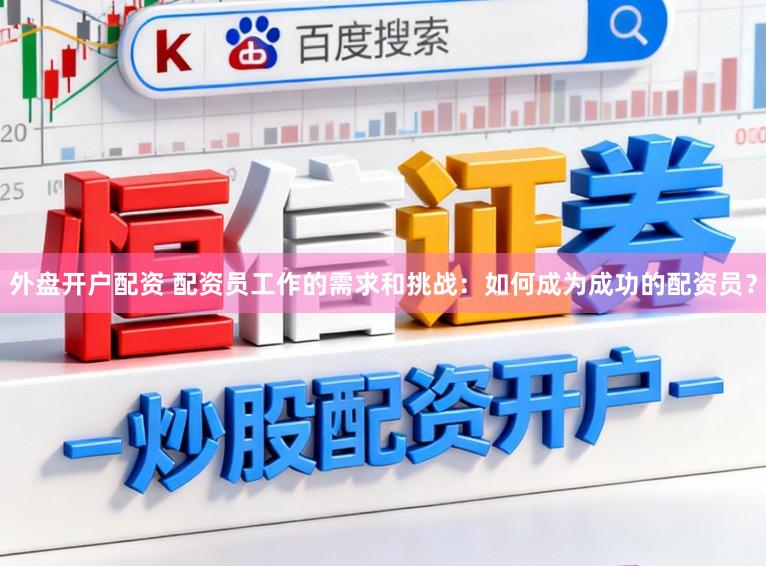 外盘开户配资 配资员工作的需求和挑战：如何成为成功的配资员？